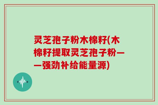 灵芝孢子粉木棉籽(木棉籽提取灵芝孢子粉——强劲补给能量源)