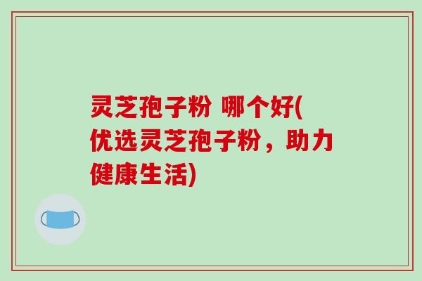灵芝孢子粉 哪个好(优选灵芝孢子粉,助力健康生活)