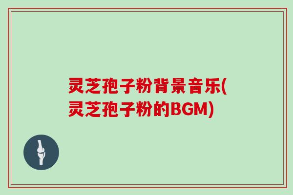 灵芝孢子粉背景音乐(灵芝孢子粉的BGM)