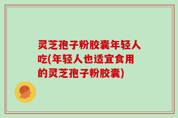 灵芝孢子粉胶囊年轻人吃(年轻人也适宜食用的灵芝孢子粉胶囊)