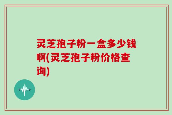 灵芝孢子粉一盒多少钱啊(灵芝孢子粉价格查询)