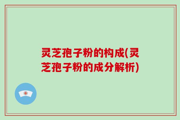 灵芝孢子粉的构成(灵芝孢子粉的成分解析)
