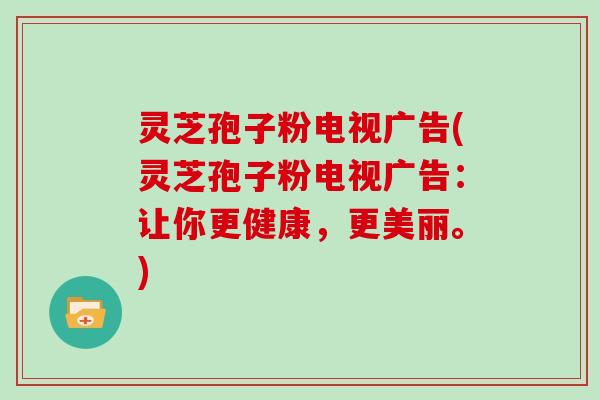 灵芝孢子粉电视广告(灵芝孢子粉电视广告:让你更健康,更美丽。)
