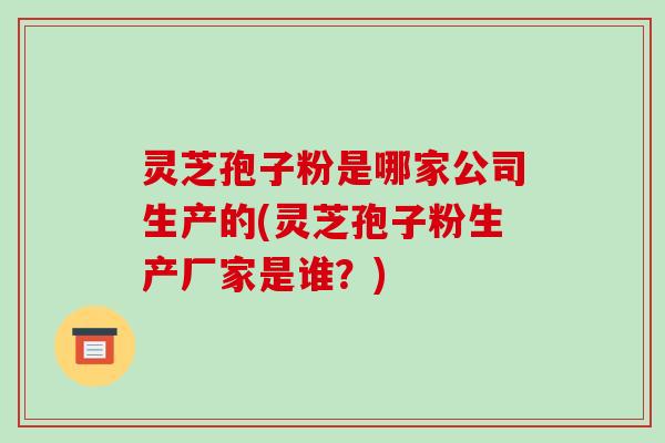 灵芝孢子粉是哪家公司生产的(灵芝孢子粉生产厂家是谁？)