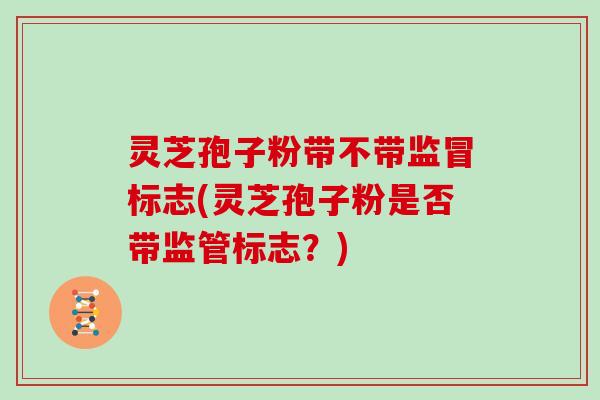 灵芝孢子粉带不带监冒标志(灵芝孢子粉是否带监管标志?)