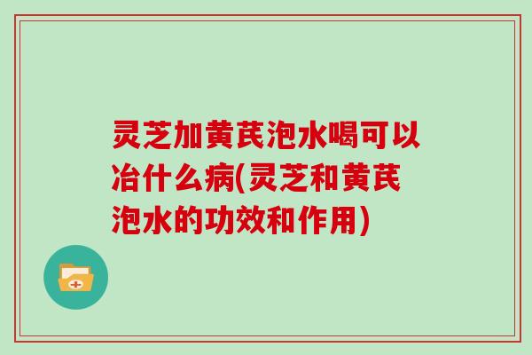 灵芝加黄芪泡水喝可以冶什么病(灵芝和黄芪泡水的功效和作用)