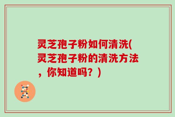 灵芝孢子粉如何清洗(灵芝孢子粉的清洗方法,你知道吗?)