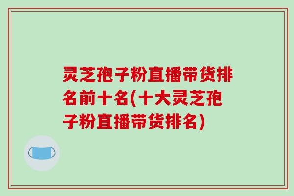 灵芝孢子粉直播带货排名前十名(十大灵芝孢子粉直播带货排名)