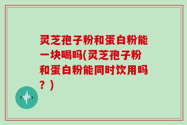 灵芝孢子粉和蛋白粉能一块喝吗(灵芝孢子粉和蛋白粉能同时饮用吗?)
