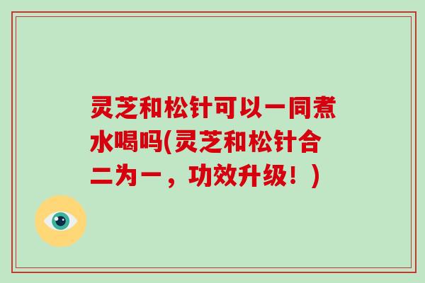 灵芝和松针可以一同煮水喝吗(灵芝和松针合二为一,功效升级!)