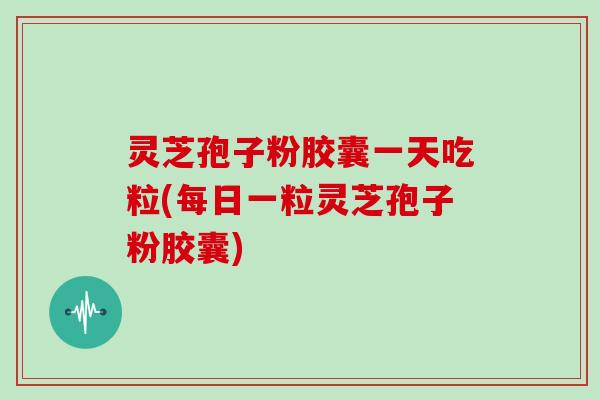 灵芝孢子粉胶囊一天吃粒(每日一粒灵芝孢子粉胶囊)