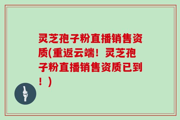 灵芝孢子粉直播销售资质(重返云端!灵芝孢子粉直播销售资质已到!)