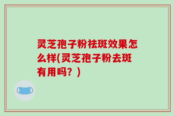 灵芝孢子粉祛斑效果怎么样(灵芝孢子粉去斑有用吗?)