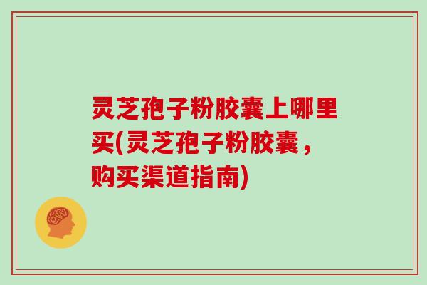 灵芝孢子粉胶囊上哪里买(灵芝孢子粉胶囊,购买渠道指南)