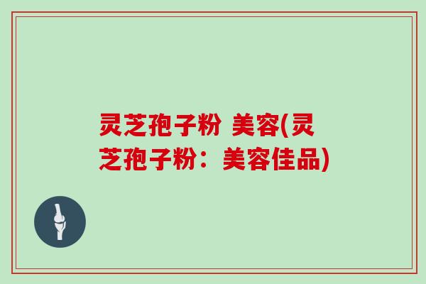 灵芝孢子粉 美容(灵芝孢子粉:美容佳品)