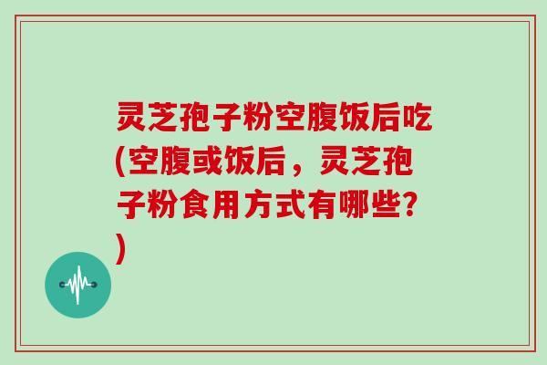 灵芝孢子粉空腹饭后吃(空腹或饭后,灵芝孢子粉食用方式有哪些?)