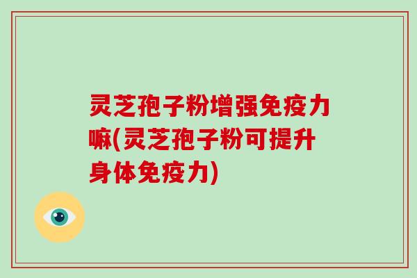 灵芝孢子粉增强免疫力嘛(灵芝孢子粉可提升身体免疫力)