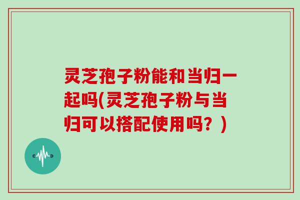 灵芝孢子粉能和当归一起吗(灵芝孢子粉与当归可以搭配使用吗?)