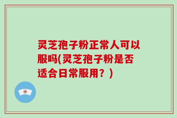 灵芝孢子粉正常人可以服吗(灵芝孢子粉是否适合日常服用?)