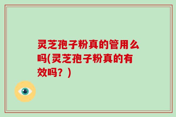 灵芝孢子粉真的管用么吗(灵芝孢子粉真的有效吗?)