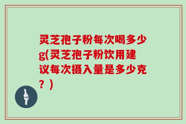 灵芝孢子粉每次喝多少g(灵芝孢子粉饮用建议每次摄入量是多少克？)