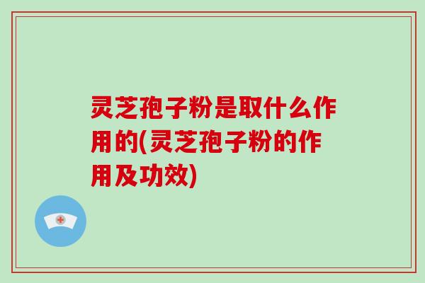 灵芝孢子粉是取什么作用的(灵芝孢子粉的作用及功效)
