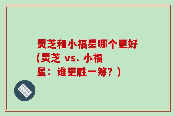 灵芝和小福星哪个更好(灵芝 vs. 小福星:谁更胜一筹?)