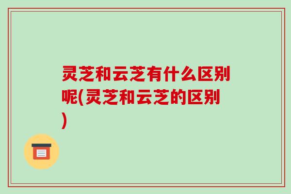 灵芝和云芝有什么区别呢(灵芝和云芝的区别)