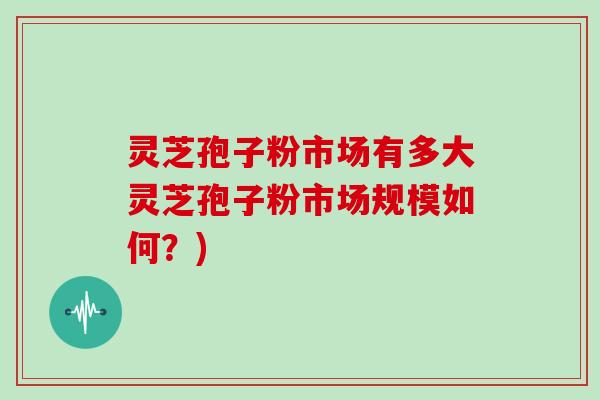灵芝孢子粉市场有多大灵芝孢子粉市场规模如何?)