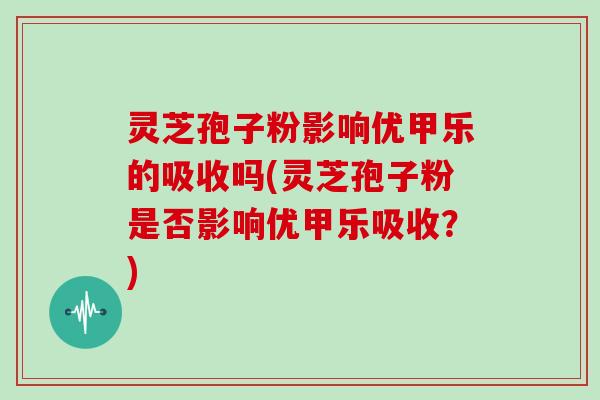 灵芝孢子粉影响优甲乐的吸收吗(灵芝孢子粉是否影响优甲乐吸收？)