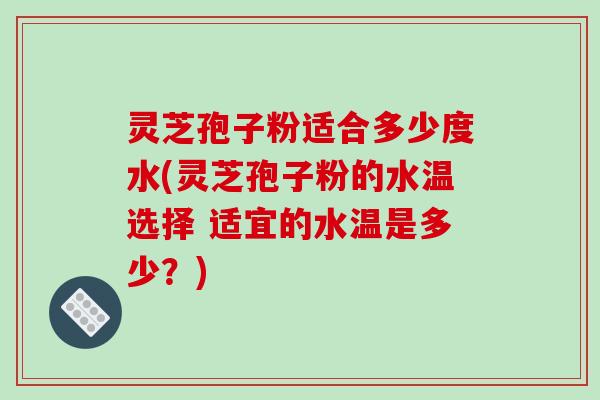 灵芝孢子粉适合多少度水(灵芝孢子粉的水温选择 适宜的水温是多少?)