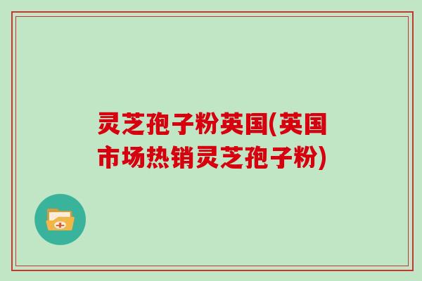 灵芝孢子粉英国(英国市场热销灵芝孢子粉)
