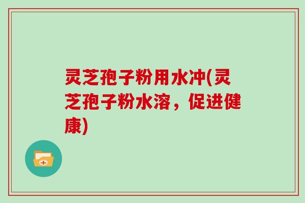 灵芝孢子粉用水冲(灵芝孢子粉水溶,促进健康)