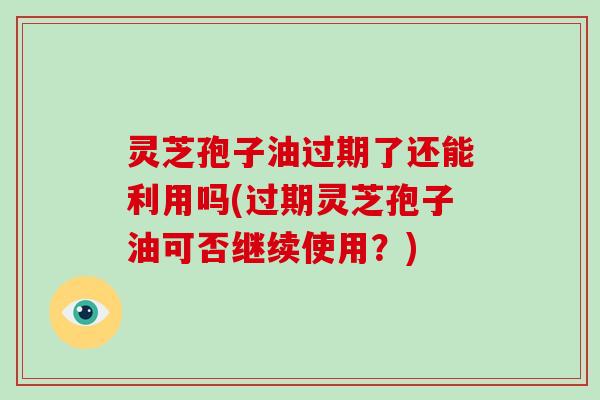 灵芝孢子油过期了还能利用吗(过期灵芝孢子油可否继续使用?)