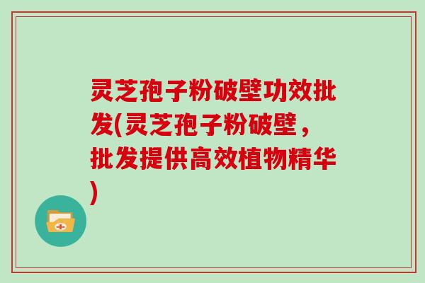灵芝孢子粉破壁功效批发(灵芝孢子粉破壁，批发提供高效植物精华)
