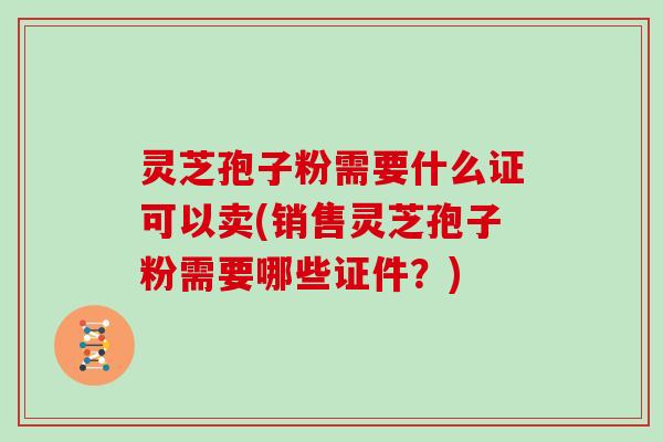 灵芝孢子粉需要什么证可以卖(销售灵芝孢子粉需要哪些证件？)