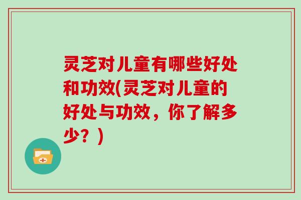 灵芝对儿童有哪些好处和功效(灵芝对儿童的好处与功效,你了解多少?)