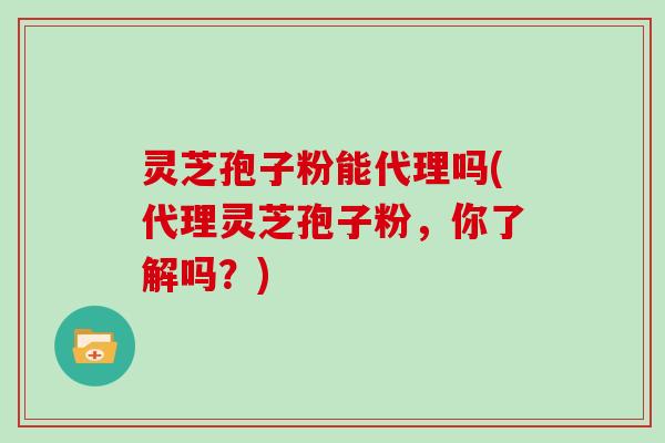 灵芝孢子粉能代理吗(代理灵芝孢子粉,你了解吗?)