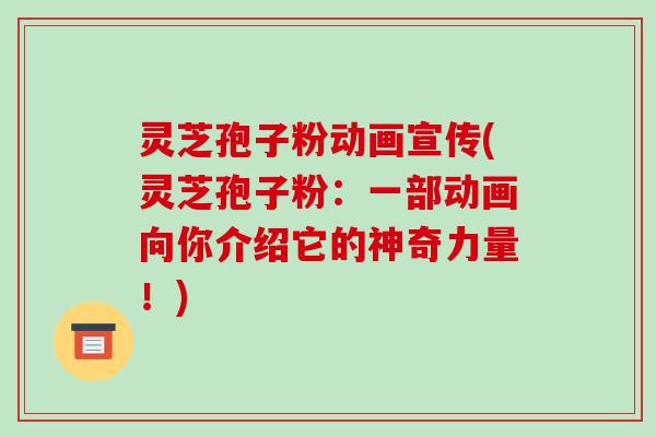 灵芝孢子粉动画宣传(灵芝孢子粉:一部动画向你介绍它的神奇力量!)