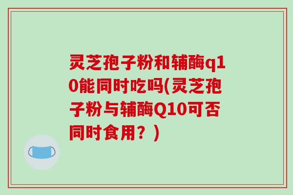 灵芝孢子粉和辅酶q10能同时吃吗(灵芝孢子粉与辅酶Q10可否同时食用？)