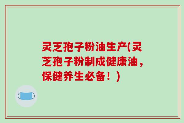 灵芝孢子粉油生产(灵芝孢子粉制成健康油，保健养生必备！)