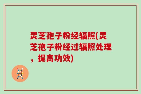 灵芝孢子粉经辐照(灵芝孢子粉经过辐照处理,提高功效)