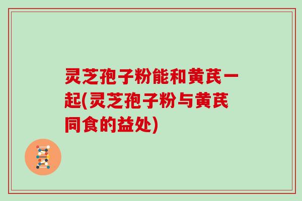 灵芝孢子粉能和黄芪一起(灵芝孢子粉与黄芪同食的益处)