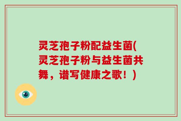 灵芝孢子粉配益生菌(灵芝孢子粉与益生菌共舞，谱写健康之歌！)