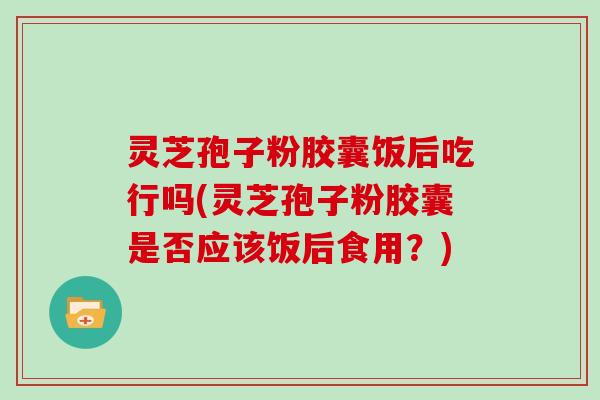 灵芝孢子粉胶囊饭后吃行吗(灵芝孢子粉胶囊是否应该饭后食用?)