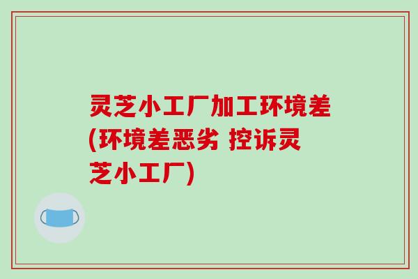 灵芝小工厂加工环境差(环境差恶劣 控诉灵芝小工厂)