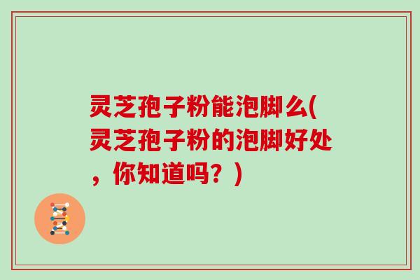 灵芝孢子粉能泡脚么(灵芝孢子粉的泡脚好处,你知道吗?)