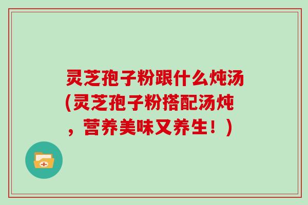 灵芝孢子粉跟什么炖汤(灵芝孢子粉搭配汤炖,营养美味又养生!)