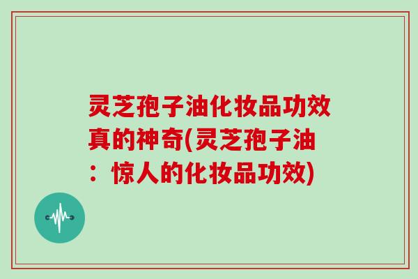 灵芝孢子油化妆品功效真的神奇(灵芝孢子油:惊人的化妆品功效)