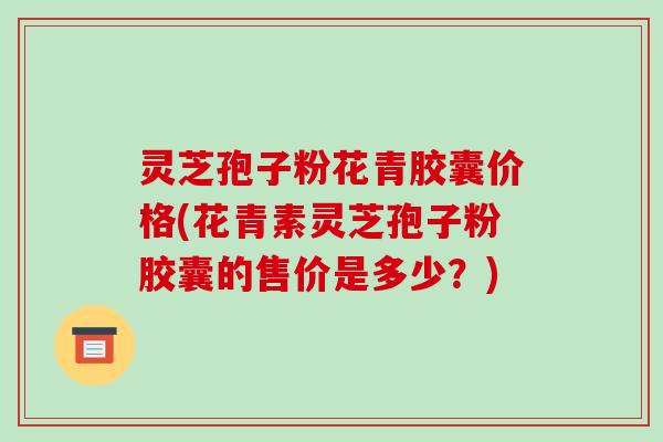 灵芝孢子粉花青胶囊价格(花青素灵芝孢子粉胶囊的售价是多少?)